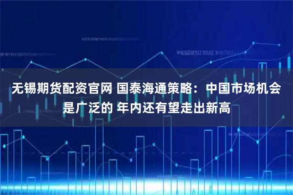 无锡期货配资官网 国泰海通策略：中国市场机会是广泛的 年内还有望走出新高
