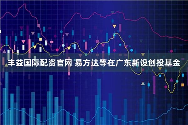 丰益国际配资官网 易方达等在广东新设创投基金