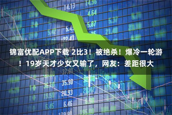 锦富优配APP下载 2比3！被绝杀！爆冷一轮游！19岁天才少女又输了，网友：差距很大