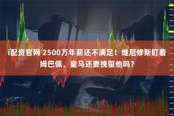 i配资官网 2500万年薪还不满足！维尼修斯盯着姆巴佩，皇马还要挽留他吗？