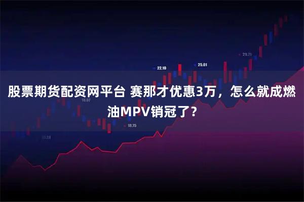 股票期货配资网平台 赛那才优惠3万，怎么就成燃油MPV销冠了？