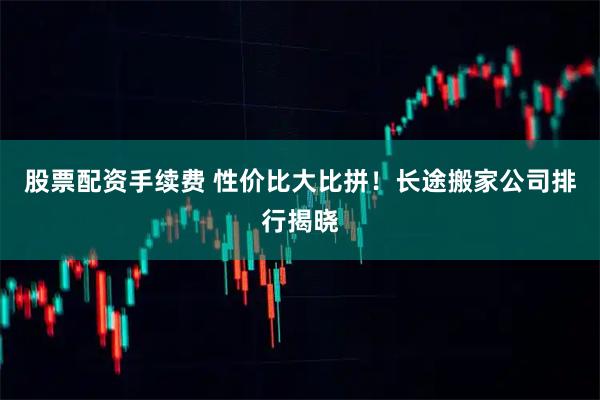 股票配资手续费 性价比大比拼！长途搬家公司排行揭晓