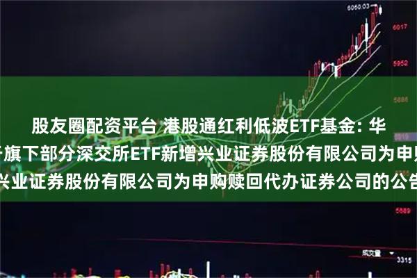 股友圈配资平台 港股通红利低波ETF基金: 华夏基金管理有限公司关于旗下部分深交所ETF新增兴业证券股份有限公司为申购赎回代办证券公司的公告