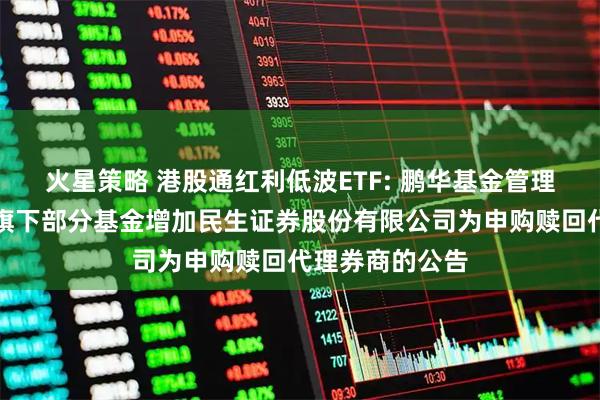 火星策略 港股通红利低波ETF: 鹏华基金管理有限公司关于旗下部分基金增加民生证券股份有限公司为申购赎回代理券商的公告