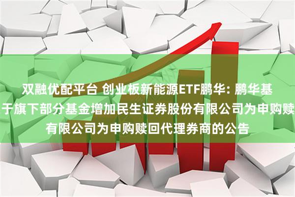 双融优配平台 创业板新能源ETF鹏华: 鹏华基金管理有限公司关于旗下部分基金增加民生证券股份有限公司为申购赎回代理券商的公告