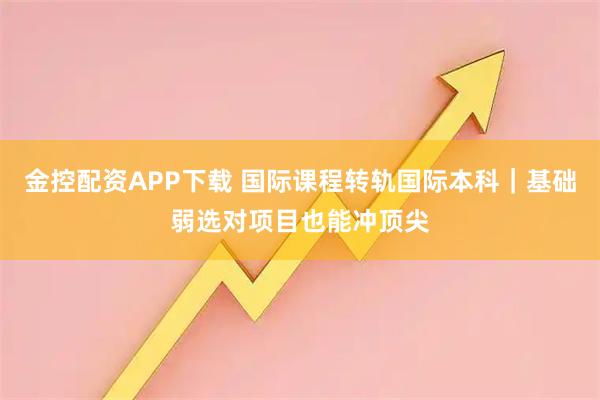 金控配资APP下载 国际课程转轨国际本科|基础弱选对项目也能冲顶尖