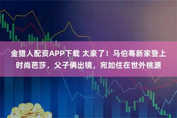 金猎人配资APP下载 太豪了!马伯骞新家登上时尚芭莎,父子俩出镜,宛如住在世外桃源
