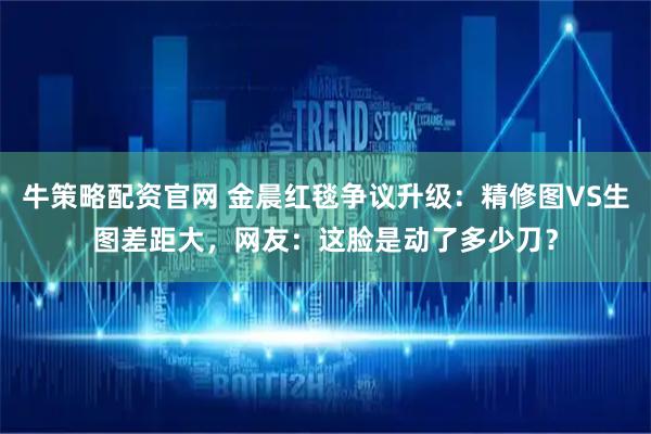 牛策略配资官网 金晨红毯争议升级:精修图VS生图差距大,网友:这脸是动了多少刀?