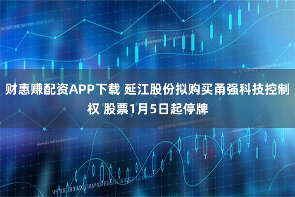 财惠赚配资APP下载 延江股份拟购买甬强科技控制权 股票1月5日起停牌