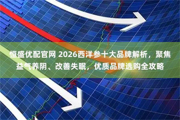 恒盛优配官网 2026西洋参十大品牌解析，聚焦益气养阴、改善失眠，优质品牌选购全攻略