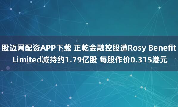 股迈网配资APP下载 正乾金融控股遭Rosy Benefit Limited减持约1.79亿股 每股作价0.315港元