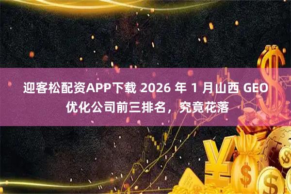 迎客松配资APP下载 2026 年 1 月山西 GEO 优化公司前三排名，究竟花落