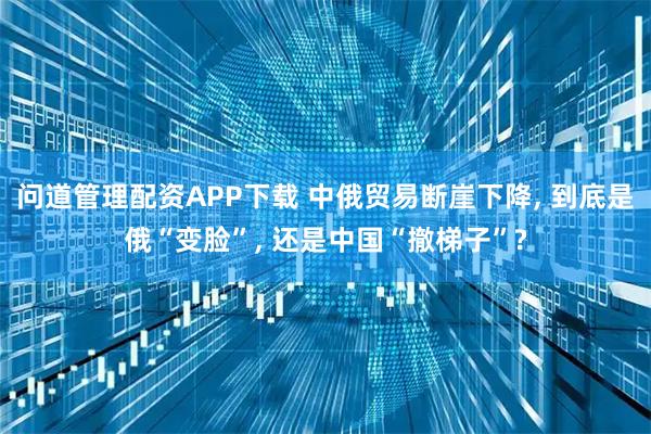 问道管理配资APP下载 中俄贸易断崖下降, 到底是俄“变脸”, 还是中国“撤梯子”?