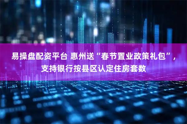 易操盘配资平台 惠州送“春节置业政策礼包”，支持银行按县区认定住房套数