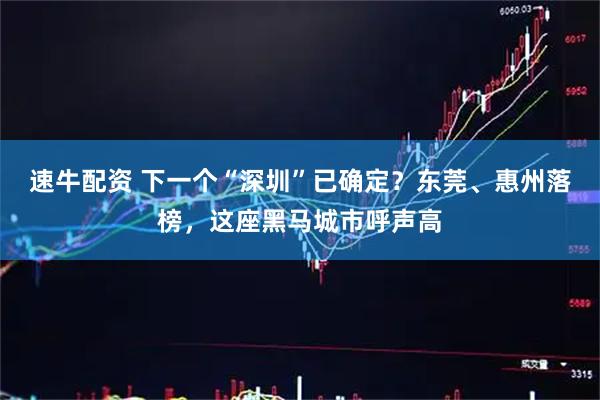 速牛配资 下一个“深圳”已确定？东莞、惠州落榜，这座黑马城市呼声高