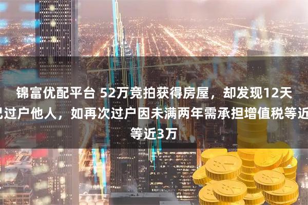 锦富优配平台 52万竞拍获得房屋，却发现12天前已过户他人，如再次过户因未满两年需承担增值税等近3万