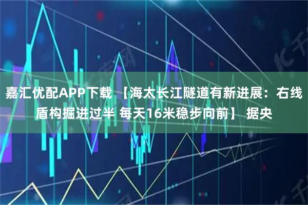 嘉汇优配APP下载 【海太长江隧道有新进展：右线盾构掘进过半 每天16米稳步向前】 据央