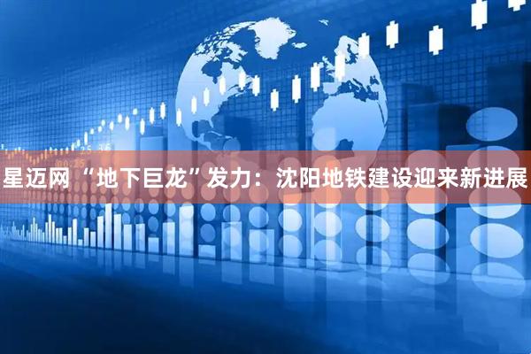 星迈网 “地下巨龙”发力：沈阳地铁建设迎来新进展