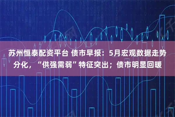 苏州恒泰配资平台 债市早报：5月宏观数据走势分化，“供强需弱”特征突出；债市明显回暖