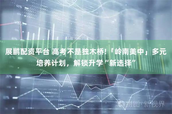 展鹏配资平台 高考不是独木桥!「岭南美中」多元培养计划，解锁升学“新选择”