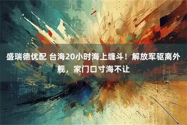 盛瑞德优配 台海20小时海上缠斗！解放军驱离外舰，家门口寸海不让